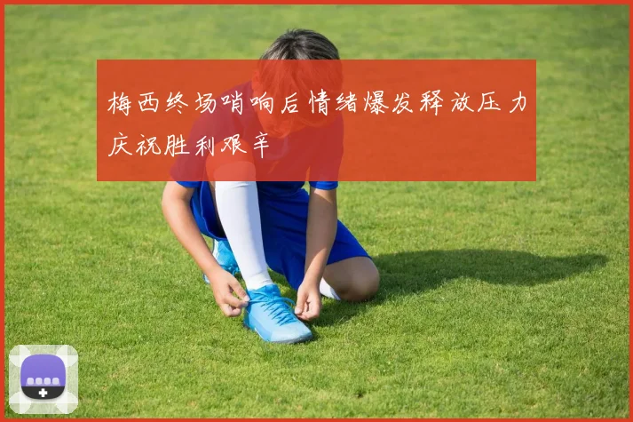 梅西终场哨响后情绪爆发释放压力庆祝胜利艰辛