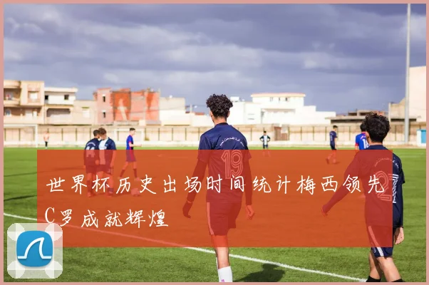 世界杯历史出场时间统计梅西领先C罗成就辉煌