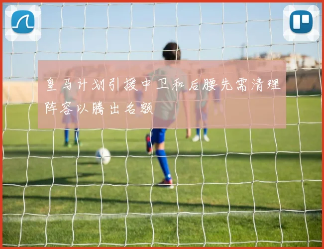 皇马计划引援中卫和后腰先需清理阵容以腾出名额