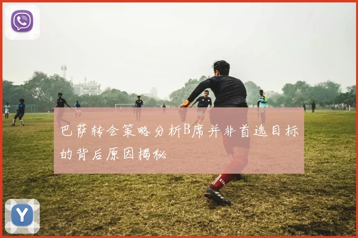 巴萨转会策略分析B席并非首选目标的背后原因揭秘