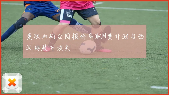 曼联加码合同报价争取M费计划与西汉姆展开谈判